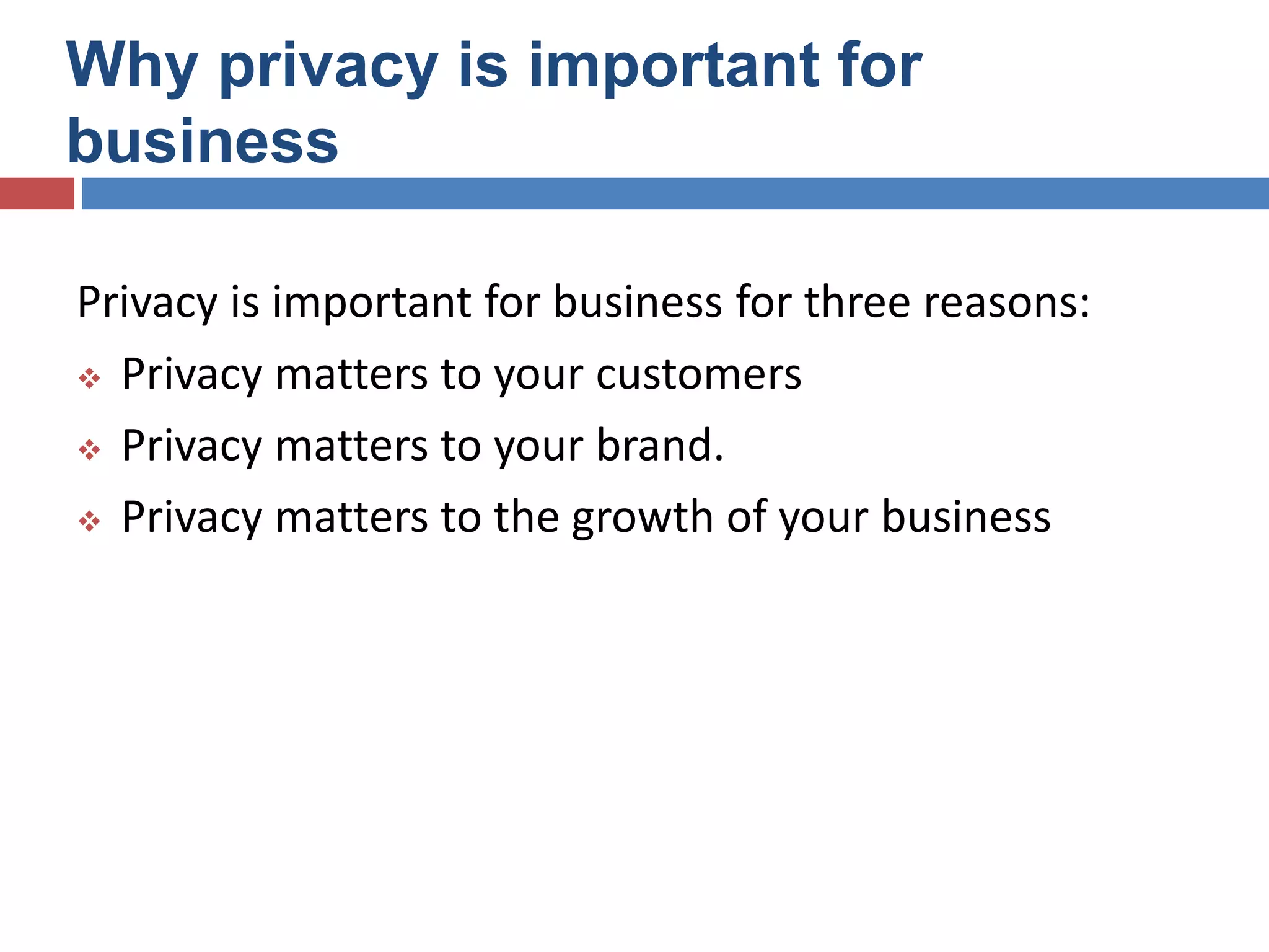 Why privacy is important for
business
Privacy is important for business for three reasons:
 Privacy matters to your customers
 Privacy matters to your brand.
 Privacy matters to the growth of your business
 