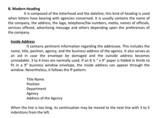B. Modern Heading
It is composed of the letterhead and the dateline, this kind of heading is used
when letters have bearing with agencies concerned. It is usually contains the name of
the company, the address, the logo, telephone/fax numbers, motto, names of officials,
services offered, advertising message and others depending upon the preferences of
the company.
Inside Address
It contains pertinent information regarding the addressee. This includes the
name, title, position, agency, and the business address of the agency. It also serves as
an aid in case the envelope be damaged and the outside address becomes
unreadable. 3 to 4 lines are normally used. If an 8 ½ “ x 9” paper is folded in thirds to
fit in a 9” business window envelope, the inside address can appear through the
window. Nevertheless, it follows the ff pattern:
Title Name
Position
Department
Agency
Address of the Agency
When the line is too long, its continuation may be moved to the next line with 3 to 5
indentions from the left.

 