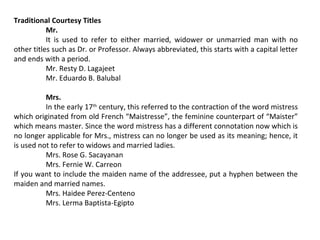 Traditional Courtesy Titles
Mr.
It is used to refer to either married, widower or unmarried man with no
other titles such as Dr. or Professor. Always abbreviated, this starts with a capital letter
and ends with a period.
Mr. Resty D. Lagajeet
Mr. Eduardo B. Balubal
Mrs.
In the early 17th century, this referred to the contraction of the word mistress
which originated from old French “Maistresse”, the feminine counterpart of “Maister”
which means master. Since the word mistress has a different connotation now which is
no longer applicable for Mrs., mistress can no longer be used as its meaning; hence, it
is used not to refer to widows and married ladies.
Mrs. Rose G. Sacayanan
Mrs. Fernie W. Carreon
If you want to include the maiden name of the addressee, put a hyphen between the
maiden and married names.
Mrs. Haidee Perez-Centeno
Mrs. Lerma Baptista-Egipto

 