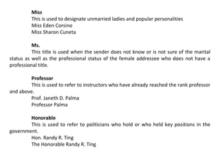 Miss
This is used to designate unmarried ladies and popular personalities
Miss Eden Corsino
Miss Sharon Cuneta
Ms.
This title is used when the sender does not know or is not sure of the marital
status as well as the professional status of the female addressee who does not have a
professional title.
Professor
This is used to refer to instructors who have already reached the rank professor
and above.
Prof. Janeth D. Palma
Professor Palma
Honorable
This is used to refer to politicians who hold or who held key positions in the
government.
Hon. Randy R. Ting
The Honorable Randy R. Ting

 