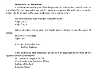 Other Points to Remember
It is adviseable on the part of the lady-sender to indicate her marital status in
brackets before her typewritten or printed signature to enable the addressee know the
proper title to be used in the inside address of the response-letter.
When the abbreviation Jr and Sr follow the name,
Alejo Cue Jr.
Alejo Cue, Jr.
person.

When attention line is used, the inside address bears no specific name of
Southwestern College
Iligan City
Attn: Mr. Adarito Corsino
College Registrar

If the addressee hold concurrent positions in an organization, the title of the
higher nature should be taken.
Dr. Liduvina C. Reyes, CESO III
Vice President for Academic Affairs
College of the East
Bulanao, Tabuk

 