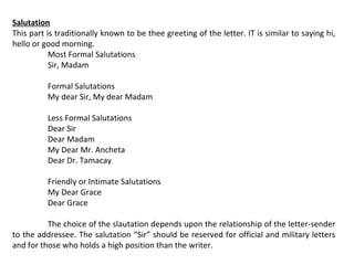 Salutation
This part is traditionally known to be thee greeting of the letter. IT is similar to saying hi,
hello or good morning.
Most Formal Salutations
Sir, Madam
Formal Salutations
My dear Sir, My dear Madam
Less Formal Salutations
Dear Sir
Dear Madam
My Dear Mr. Ancheta
Dear Dr. Tamacay
Friendly or Intimate Salutations
My Dear Grace
Dear Grace
The choice of the slautation depends upon the relationship of the letter-sender
to the addressee. The salutation “Sir” should be reserved for official and military letters
and for those who holds a high position than the writer.

 