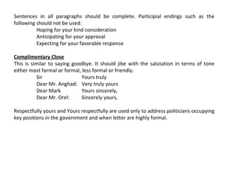Sentences in all paragraphs should be complete. Participial endings such as the
following should not be used:
Hoping for your kind consideration
Anticipating for your approval
Expecting for your favorable response
Complimentary Close
This is similar to saying goodbye. It should jibe with the salutation in terms of tone
either most formal or formal, less formal or friendly.
Sir
Yours truly
Dear Mr. Anghad: Very truly yours
Dear Mark
Yours sincerely,
Dear Mr. Orel:
Sincerely yours,
Respectfully yours and Yours respectfully are used only to address politicians occupying
key positions in the government and when letter are highly formal.

 