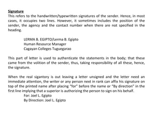Signature
This refers to the handwritten/typewritten signatures of the sender. Hence, in most
cases, it occupies two lines. However, it sometimes includes the position of the
sender, the agency and the contact number when there are not specified in the
heading.
LERMA B. EGIPTO/Lerma B. Egipto
Human Resource Manager
Cagayan Colleges Tuguegarao
This part of letter is used to authenticate the statements in the body; that these
came from the volition of the sender, thus, taking responsibility of all these, hence,
the signature.
When the real sigantory is out leaving a letter unsigned and the letter need an
immediate attention, the writer or any person next in rank can affix his signature on
top of the printed name after placing “for” before the name or “By direction” in the
first line implying that a superior is authorizing the person to sign on his behalf.
For: Joel L. Egipto
By Direction: Joel L. Egipto

 