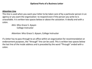 Optional Parts of a Business Letter
Attention Line
This line is used when you want your letter to be taken care of by a particular person in an
agency or you want the organization to respond even if the person you write to is
unavailable. It is written two spaces below or above the salutation. It ideally end with a
colon.
Attn: Miss Grace S. Ajayon
College Instructor
Attention: Miss Grace S. Ajayon, College Instructor
If a letter has to pass through to an office within an organization for recommendation or
endorsement purposes, the “through” line can be used. This is written two spaces below
the last line of the inside address and is preceded by the word “Through” ended with a
colon.

 