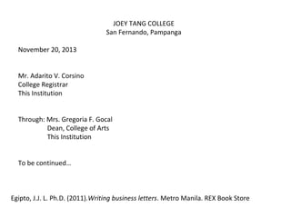 JOEY TANG COLLEGE
San Fernando, Pampanga
November 20, 2013
Mr. Adarito V. Corsino
College Registrar
This Institution
Through: Mrs. Gregoria F. Gocal
Dean, College of Arts
This Institution
To be continued…

Egipto, J.J. L. Ph.D. (2011).Writing business letters. Metro Manila. REX Book Store

 