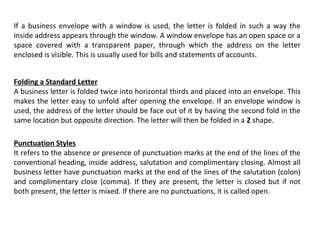 If a business envelope with a window is used, the letter is folded in such a way the
inside address appears through the window. A window envelope has an open space or a
space covered with a transparent paper, through which the address on the letter
enclosed is visible. This is usually used for bills and statements of accounts.
Folding a Standard Letter
A business letter is folded twice into horizontal thirds and placed into an envelope. This
makes the letter easy to unfold after opening the envelope. If an envelope window is
used, the address of the letter should be face out of it by having the second fold in the
same location but opposite direction. The letter will then be folded in a Z shape.
Punctuation Styles
It refers to the absence or presence of punctuation marks at the end of the lines of the
conventional heading, inside address, salutation and complimentary closing. Almost all
business letter have punctuation marks at the end of the lines of the salutation (colon)
and complimentary close (comma). If they are present, the letter is closed but if not
both present, the letter is mixed. If there are no punctuations, it is called open.

 