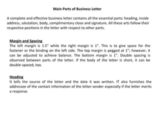 Main Parts of Business Letter
A complete and effective business letter contains all the essential parts: heading, inside
address, salutation, body, complimentary close and signature. All these arts follow their
respective positions in the letter with respect to other parts.
Margin and Spacing
The left margin is 1.5” while the right margin is 1”. This is to give space for the
fastener or the binding on the left side. The top margin is pegged at 1”; however, it
can be adjusted to achieve balance. The bottom margin is 1”. Double spacing is
observed between parts of the letter. If the body of the letter is short, it can be
double-spaced, too.
Heading
It tells the source of the letter and the date it was written. IT also furnishes the
addressee of the contact information of the letter-sender especially if the letter merits
a response.

 