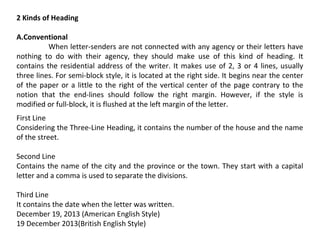 2 Kinds of Heading
A.Conventional
When letter-senders are not connected with any agency or their letters have
nothing to do with their agency, they should make use of this kind of heading. It
contains the residential address of the writer. It makes use of 2, 3 or 4 lines, usually
three lines. For semi-block style, it is located at the right side. It begins near the center
of the paper or a little to the right of the vertical center of the page contrary to the
notion that the end-lines should follow the right margin. However, if the style is
modified or full-block, it is flushed at the left margin of the letter.
First Line
Considering the Three-Line Heading, it contains the number of the house and the name
of the street.
Second Line
Contains the name of the city and the province or the town. They start with a capital
letter and a comma is used to separate the divisions.
Third Line
It contains the date when the letter was written.
December 19, 2013 (American English Style)
19 December 2013(British English Style)

 