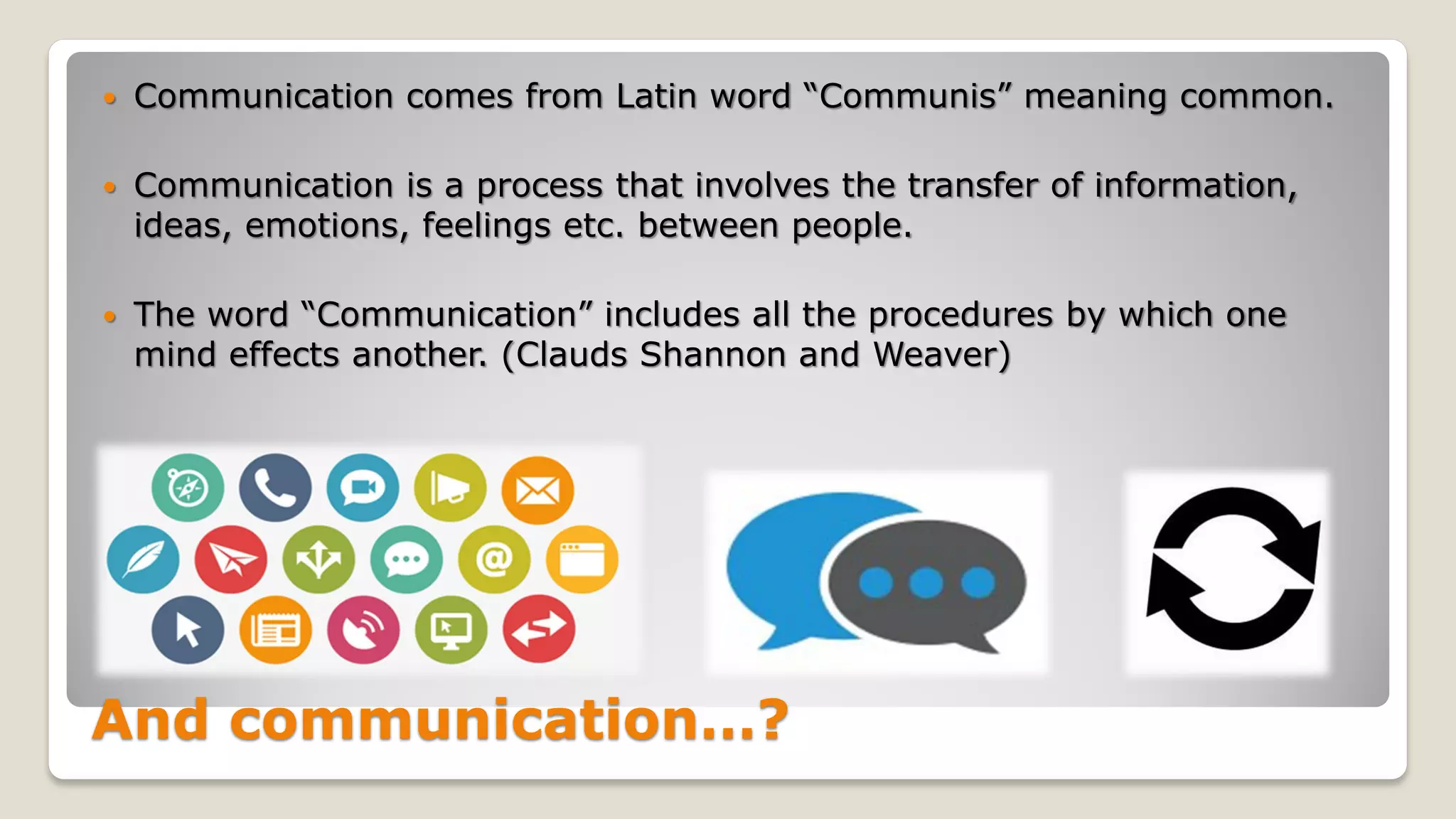 And communication…?
 Communication comes from Latin word “Communis” meaning common.
 Communication is a process that involves the transfer of information,
ideas, emotions, feelings etc. between people.
 The word “Communication” includes all the procedures by which one
mind effects another. (Clauds Shannon and Weaver)
 