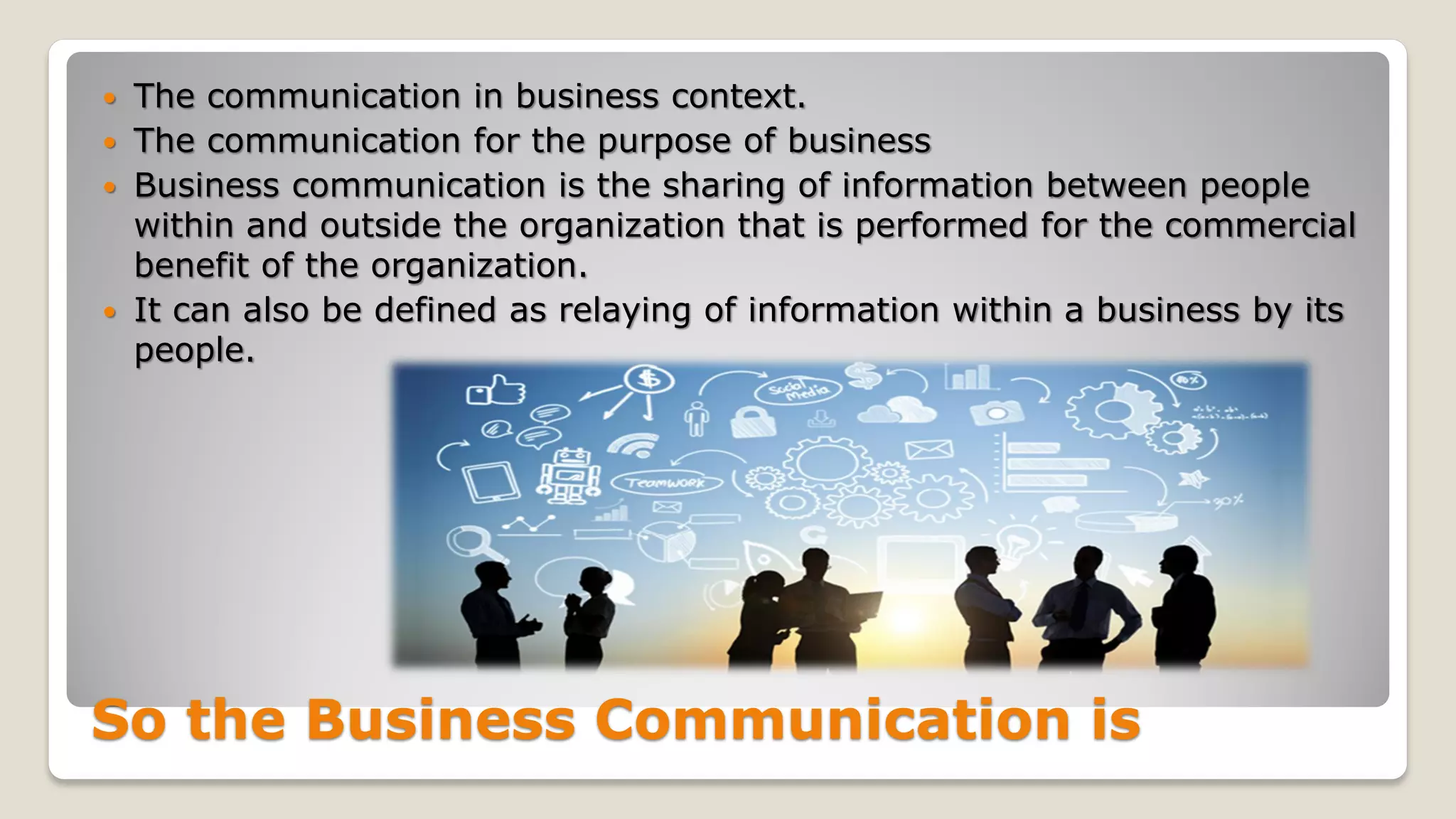 So the Business Communication is
 The communication in business context.
 The communication for the purpose of business
 Business communication is the sharing of information between people
within and outside the organization that is performed for the commercial
benefit of the organization.
 It can also be defined as relaying of information within a business by its
people.
 