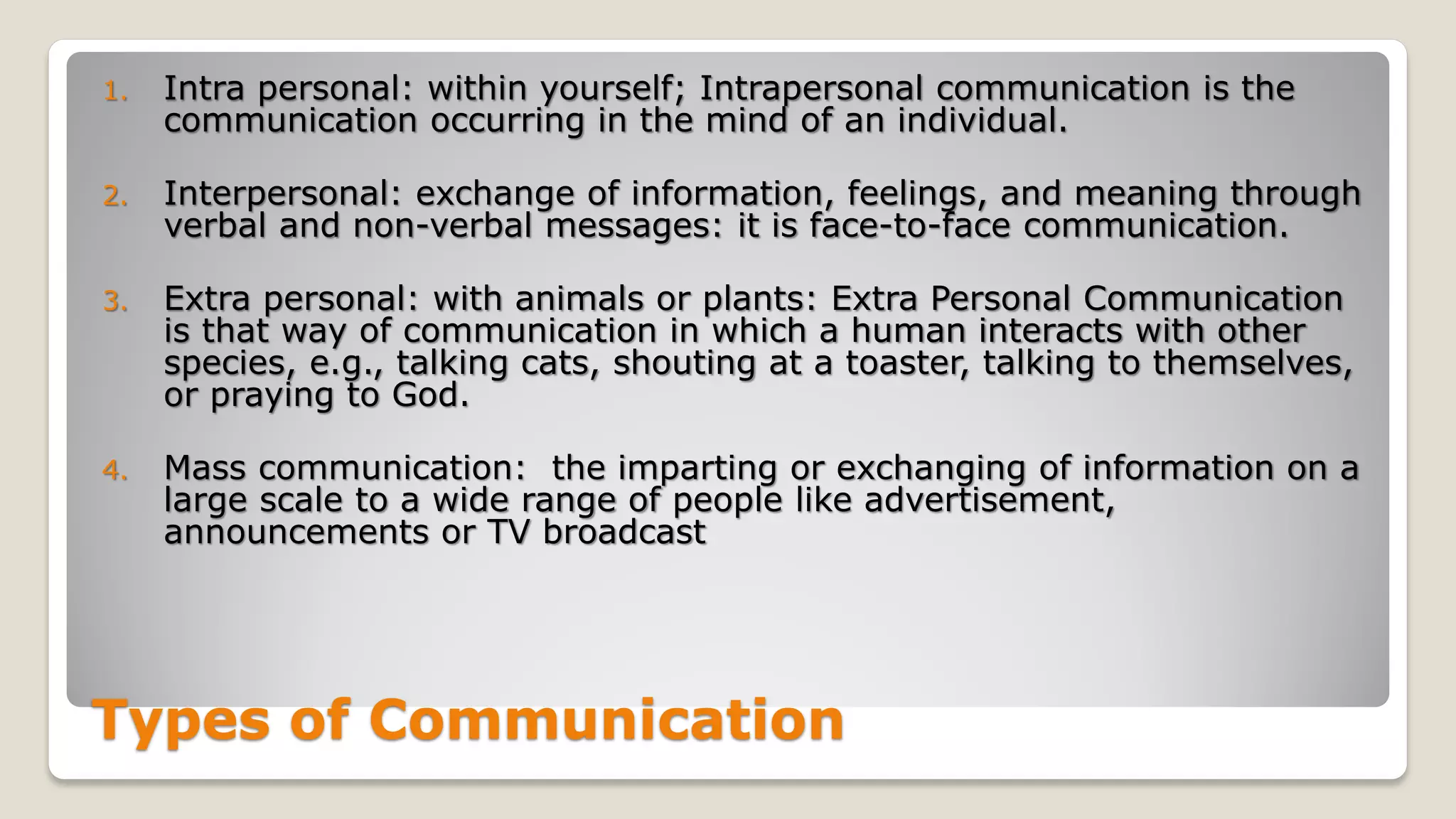Types of Communication
1. Intra personal: within yourself; Intrapersonal communication is the
communication occurring in the mind of an individual.
2. Interpersonal: exchange of information, feelings, and meaning through
verbal and non-verbal messages: it is face-to-face communication.
3. Extra personal: with animals or plants: Extra Personal Communication
is that way of communication in which a human interacts with other
species, e.g., talking cats, shouting at a toaster, talking to themselves,
or praying to God.
4. Mass communication: the imparting or exchanging of information on a
large scale to a wide range of people like advertisement,
announcements or TV broadcast
 