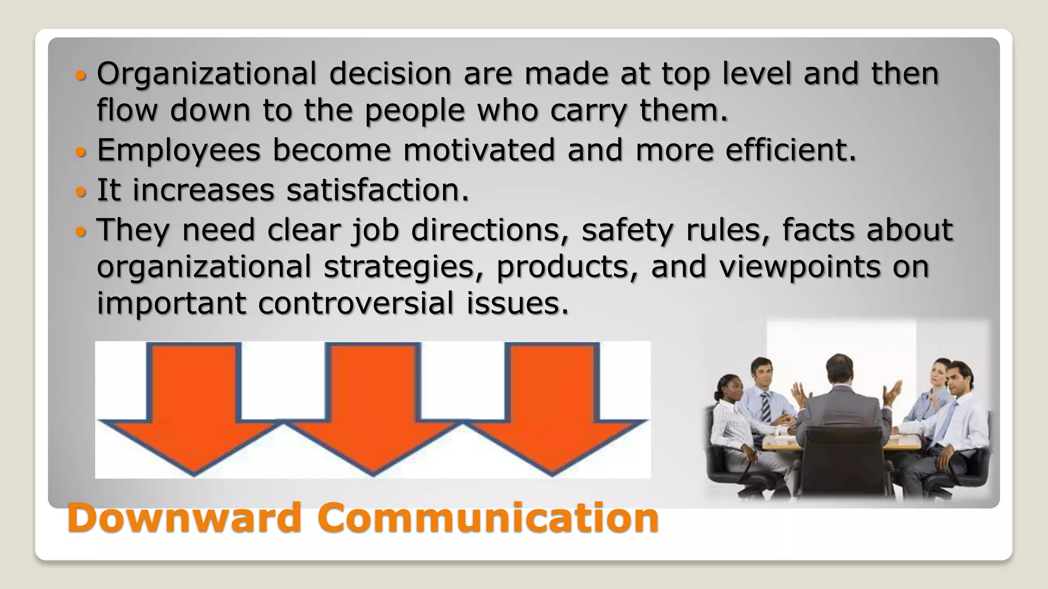 Downward Communication
 Organizational decision are made at top level and then
flow down to the people who carry them.
 Employees become motivated and more efficient.
 It increases satisfaction.
 They need clear job directions, safety rules, facts about
organizational strategies, products, and viewpoints on
important controversial issues.
 