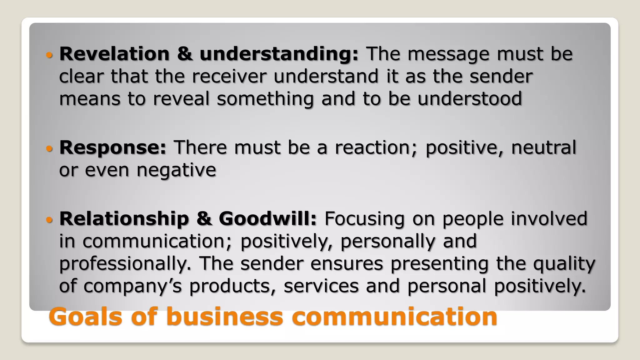 Goals of business communication
 Revelation & understanding: The message must be
clear that the receiver understand it as the sender
means to reveal something and to be understood
 Response: There must be a reaction; positive, neutral
or even negative
 Relationship & Goodwill: Focusing on people involved
in communication; positively, personally and
professionally. The sender ensures presenting the quality
of company’s products, services and personal positively.
 