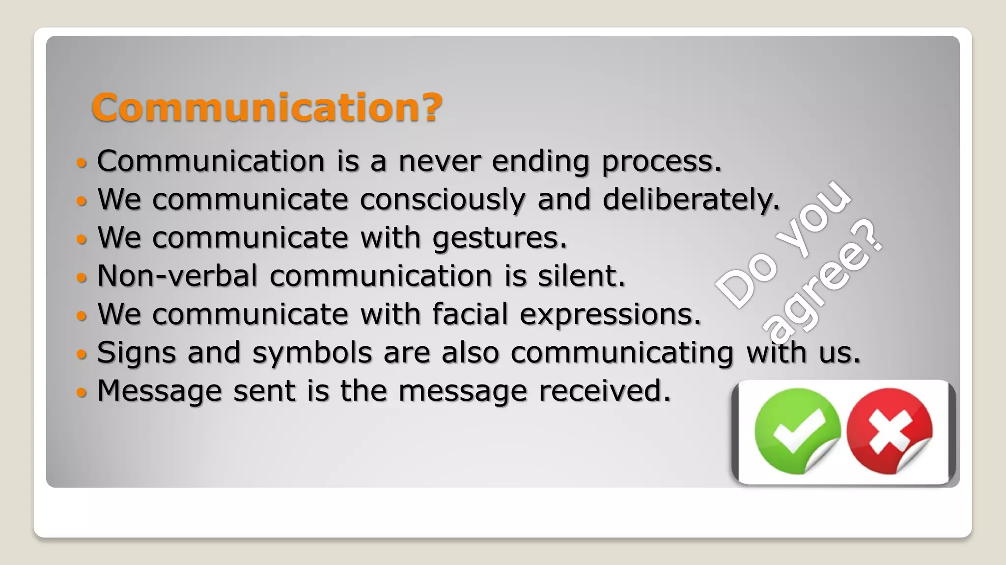 Communication?
 Communication is a never ending process.
 We communicate consciously and deliberately.
 We communicate with gestures.
 Non-verbal communication is silent.
 We communicate with facial expressions.
 Signs and symbols are also communicating with us.
 Message sent is the message received.
 