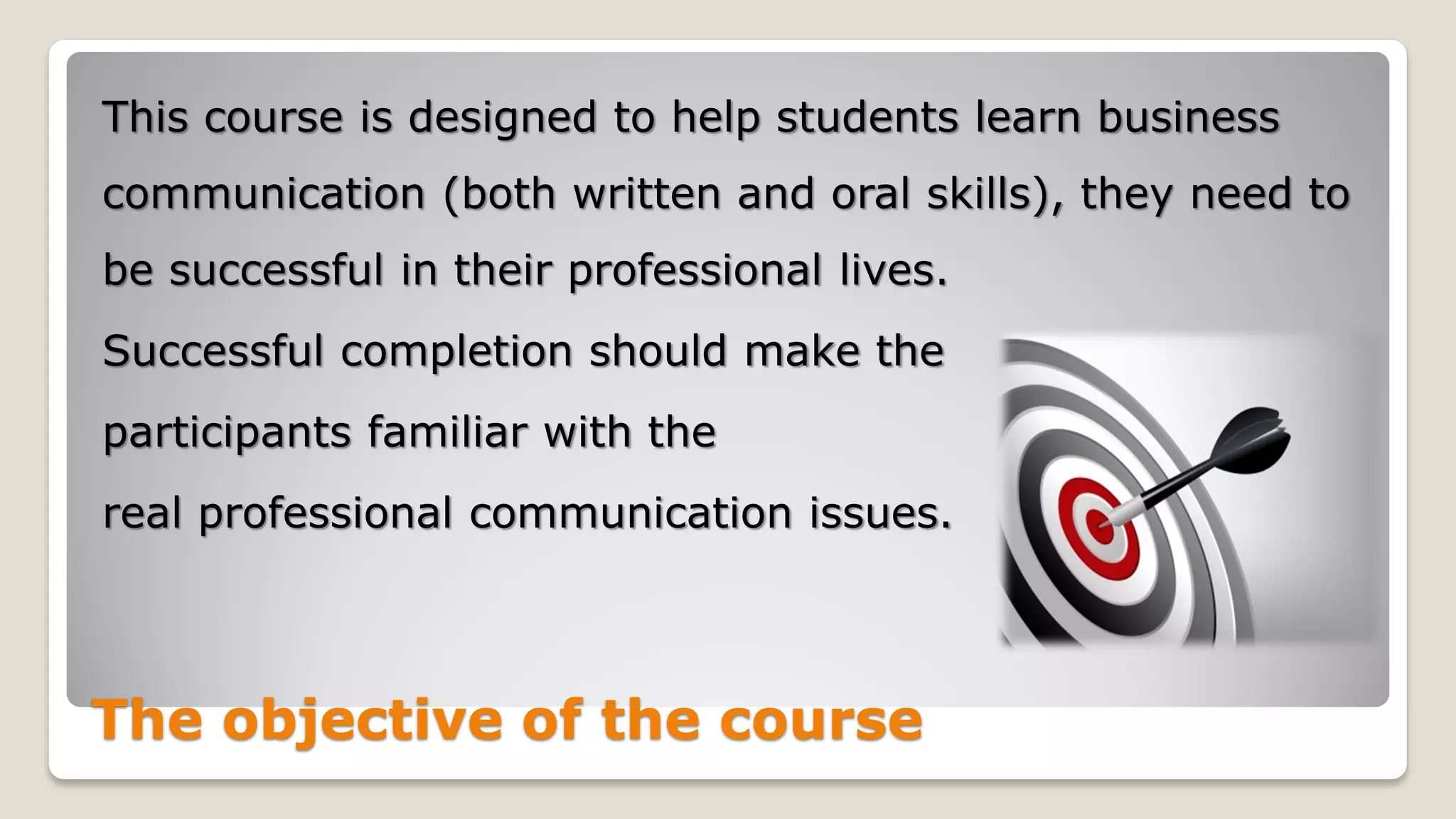 The objective of the course
This course is designed to help students learn business
communication (both written and oral skills), they need to
be successful in their professional lives.
Successful completion should make the
participants familiar with the
real professional communication issues.
 