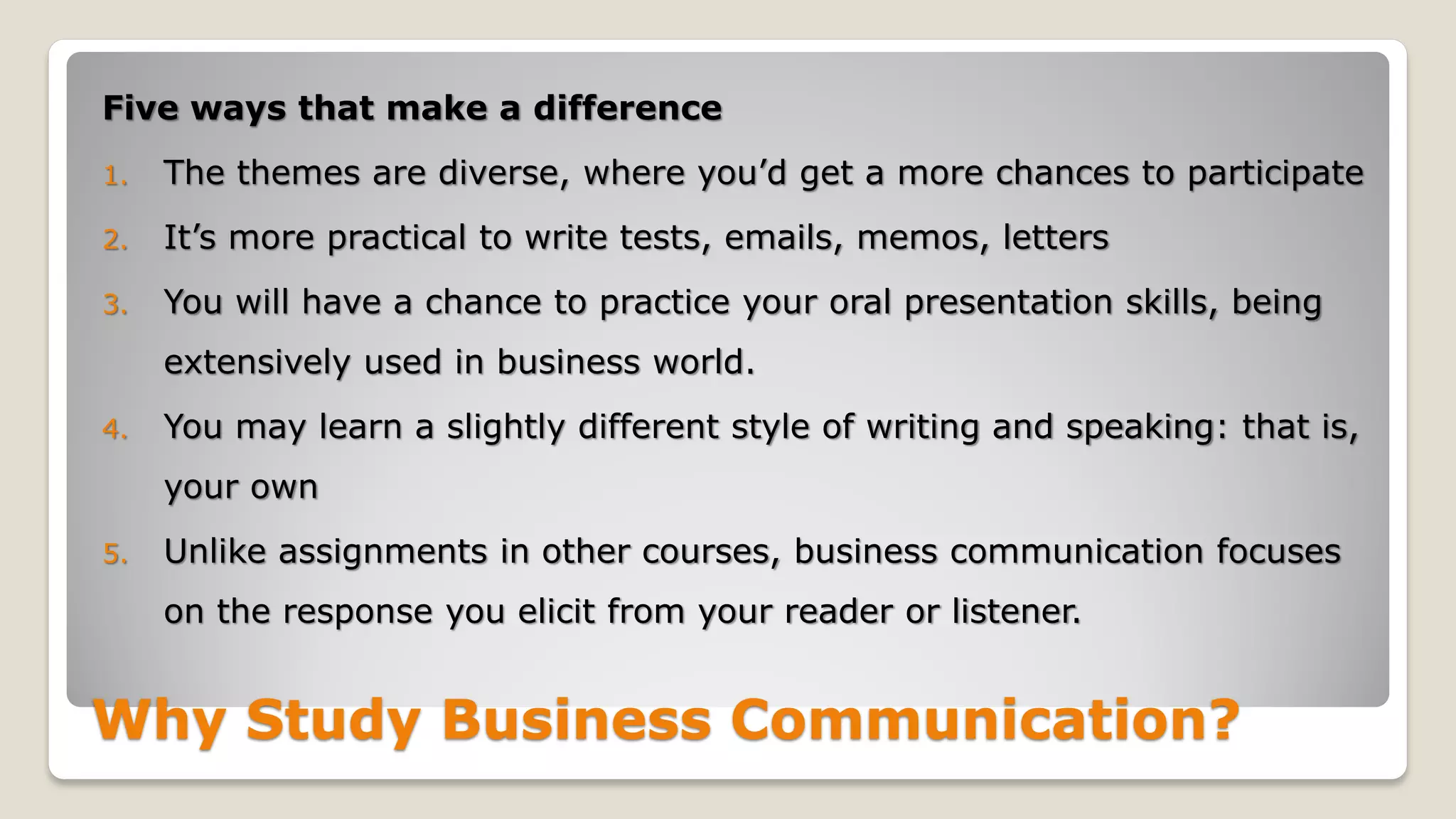 Why Study Business Communication?
Five ways that make a difference
1. The themes are diverse, where you’d get a more chances to participate
2. It’s more practical to write tests, emails, memos, letters
3. You will have a chance to practice your oral presentation skills, being
extensively used in business world.
4. You may learn a slightly different style of writing and speaking: that is,
your own
5. Unlike assignments in other courses, business communication focuses
on the response you elicit from your reader or listener.
 