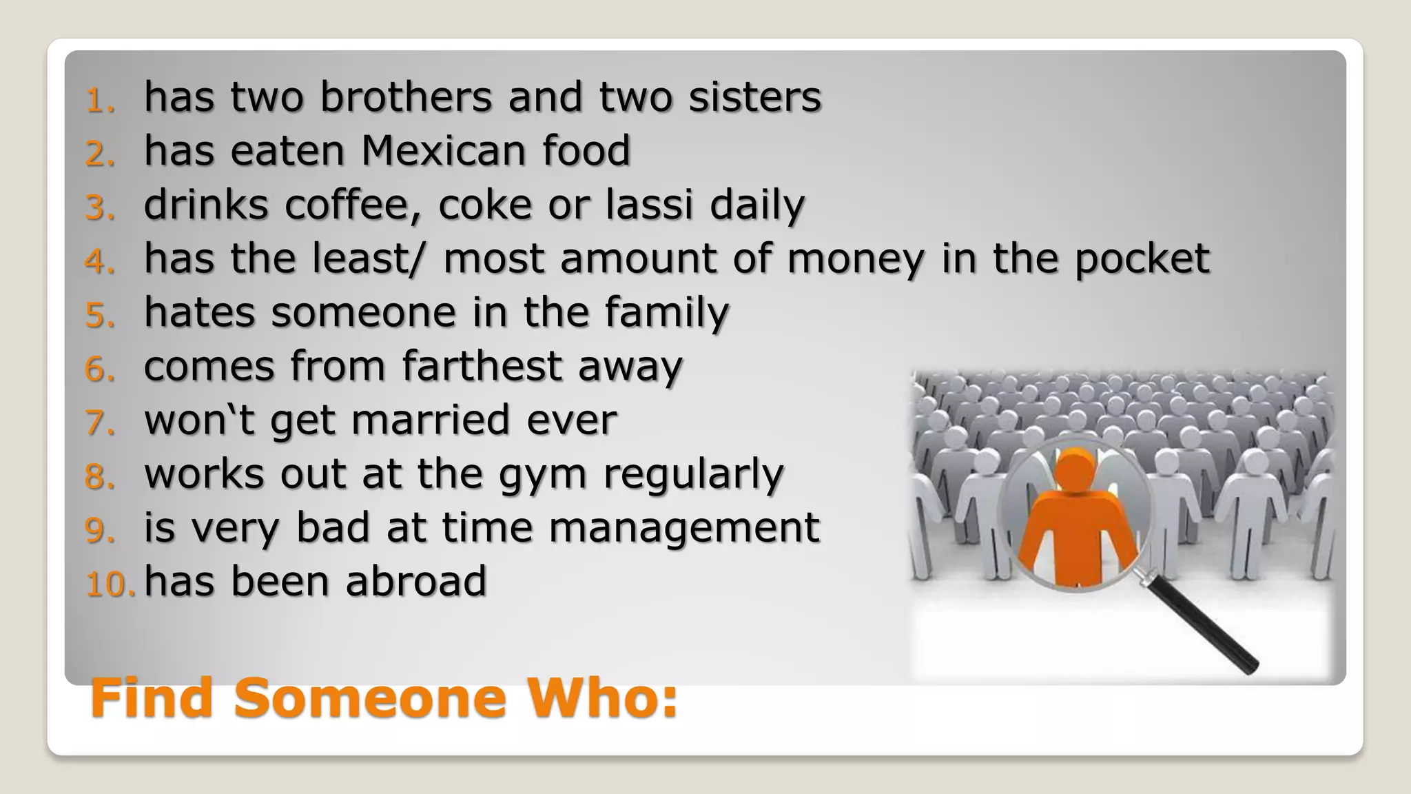 Find Someone Who:
1. has two brothers and two sisters
2. has eaten Mexican food
3. drinks coffee, coke or lassi daily
4. has the least/ most amount of money in the pocket
5. hates someone in the family
6. comes from farthest away
7. won‘t get married ever
8. works out at the gym regularly
9. is very bad at time management
10. has been abroad
 