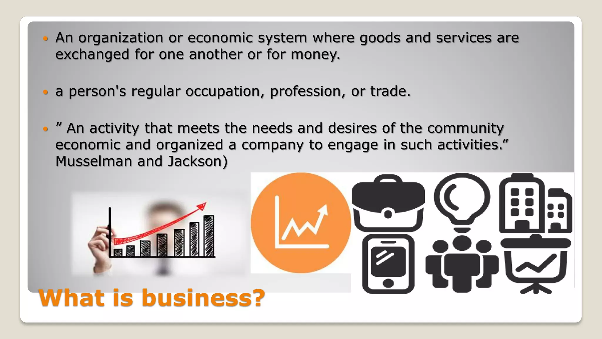 What is business?
 An organization or economic system where goods and services are
exchanged for one another or for money.
 a person's regular occupation, profession, or trade.
 ” An activity that meets the needs and desires of the community
economic and organized a company to engage in such activities.”
Musselman and Jackson)
 