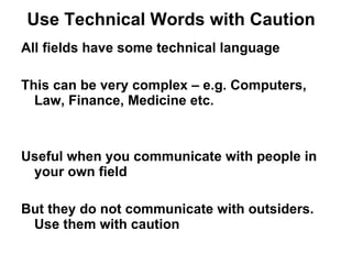 Use Technical Words with Caution  All fields have some technical language This can be very complex – e.g. Computers, Law, Finance, Medicine etc. Useful when you communicate with people in your own field  But they do not communicate with outsiders. Use them with caution 