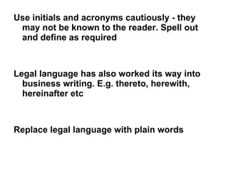 Use initials and acronyms cautiously - they may not be known to the reader. Spell out and define as required Legal language has also worked its way into business writing. E.g. thereto, herewith, hereinafter etc  Replace legal language with plain words 