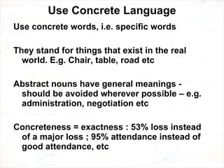 Use Concrete Language Use concrete words, i.e. specific words They stand for things that exist in the real world. E.g. Chair, table, road etc Abstract nouns have general meanings - should be avoided wherever possible – e.g. administration, negotiation etc Concreteness = exactness : 53% loss instead of a major loss ; 95% attendance instead of good attendance, etc 
