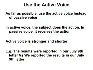 Use the Active Voice As far as possible, use the active voice instead of passive voice In active voice, the subject does the action. In passive voice, it receives the action Active voice is stronger and shorter E.g. The results were reported in our July 9th letter  Vs  We reported the results in our July 9th letter 