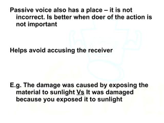 Passive voice also has a place – it is not incorrect. Is better when doer of the action is not important Helps avoid accusing the receiver  E.g. The damage was caused by exposing the material to sunlight  Vs  It was damaged because you exposed it to sunlight 