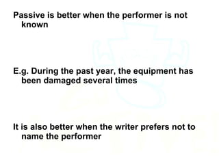 Passive is better when the performer is not known E.g. During the past year, the equipment has been damaged several times It is also better when the writer prefers not to name the performer 