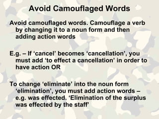 Avoid Camouflaged Words Avoid camouflaged words. Camouflage a verb by changing it to a noun form and then adding action words E.g. – If ‘cancel’ becomes ‘cancellation’, you must add ‘to effect a cancellation’ in order to have action OR To change ‘eliminate’ into the noun form ‘elimination’, you must add action words – e.g. was effected. ‘Elimination of the surplus was effected by the staff’ 