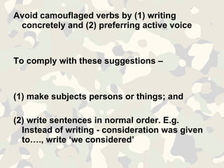 Avoid camouflaged verbs by (1) writing concretely and (2) preferring active voice To comply with these suggestions – (1) make subjects persons or things; and  (2) write sentences in normal order. E.g. Instead of writing - consideration was given to…., write ‘we considered’ 