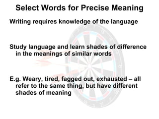 Select Words for Precise Meaning Writing requires knowledge of the language Study language and learn shades of difference in the meanings of similar words E.g. Weary, tired, fagged out, exhausted – all refer to the same thing, but have different shades of meaning 