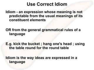 Use Correct Idiom Idiom - an expression whose meaning is not predictable from the usual meanings of its constituent elements OR from the general grammatical rules of a language E.g. kick the bucket ; hang one's head ; using the table round for the round table Idiom is the way ideas are expressed in a language 