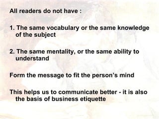 All readers do not have :  1. The same vocabulary or the same knowledge of the subject 2. The same mentality, or the same ability to understand Form the message to fit the person’s mind  This helps us to communicate better - it is also the basis of business etiquette 