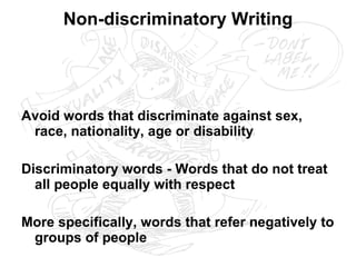 Non-discriminatory Writing Avoid words that discriminate against sex, race, nationality, age or disability Discriminatory words - Words that do not treat all people equally with respect More specifically, words that refer negatively to groups of people 