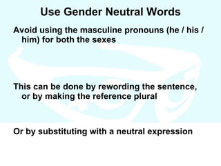 Use Gender Neutral Words Avoid using the masculine pronouns (he / his / him) for both the sexes This can be done by rewording the sentence, or by making the reference plural Or by substituting with a neutral expression 