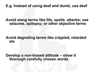 E.g. Instead of using deaf and dumb, use deaf Avoid slang terms like fits, spells, attacks; use seizures, epilepsy; or other objective terms Avoid degrading terms like crippled, retarded etc Develop a non-biased attitude – show it thorough carefully chosen words 