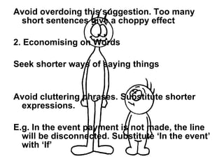 Avoid overdoing this suggestion. Too many short sentences give a choppy effect 2. Economising on Words Seek shorter ways of saying things Avoid cluttering phrases. Substitute shorter expressions. E.g. In the event payment is not made, the line will be disconnected. Substitute ‘In the event’ with ‘If’  