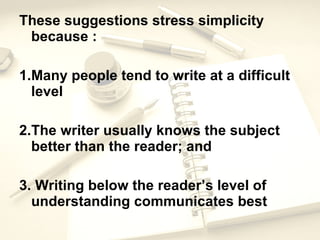 These suggestions stress simplicity because : 1. Many people tend to write at a difficult level 2. The writer usually knows the subject better than the reader; and 3.  Writing below the reader’s level of understanding communicates best 
