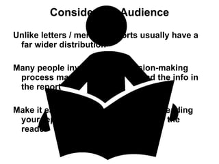 Consider the Audience Unlike letters / memos, reports usually have a far wider distribution Many people involved in a decision-making process may have a need to read the info in the report Make it easy for the reader. To make reading your report easier, think in terms of the reader 