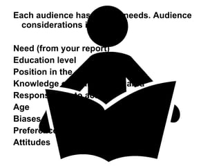 Each audience has unique needs. Audience considerations include: Need (from your report) Education level Position in the organization Knowledge of your topic or area Responsibility to act Age Biases Preferences Attitudes 