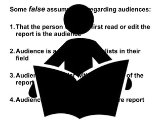 Some  false  assumptions regarding audiences: 1. That the person who will first read or edit the report is the audience 2. Audience is a group of specialists in their field 3. Audience is familiar with the subject of the report 4. Audience has time to read the entire report 