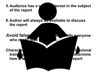 5. Audience has a strong interest in the subject of the report 6. Author will always be available to discuss the report Avoid false assumptions . Identify everyone who might read the report;  Characterize readers according to professional training, position, personal traits - Determine how & when reader might use the report 