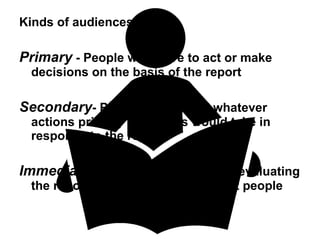 Kinds of audiences -  Primary  - People who have to act or make decisions on the basis of the report Secondary - People affected by whatever actions primary audiences would take in response to the report Immediate  - People responsible for evaluating the report and getting it to the right people 