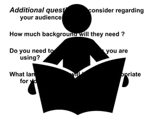 Additional questions  to consider regarding your audience are: How much background will they need ? Do you need to define any terms you are using? What language level will be most appropriate for your readers ? 