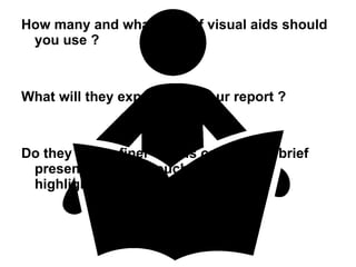 How many and what kind of visual aids should you use ? What will they expect from your report ? Do they prefer finer details or merely a brief presentation that touches upon the highlights ?  