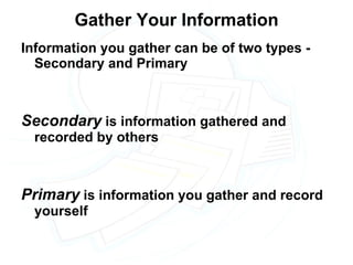 Gather Your Information Information you gather can be of two types - Secondary and Primary Secondary  is information gathered and recorded by others Primary  is information you gather and record yourself 