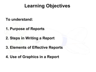 Learning Objectives  To understand: 1. Purpose of Reports  2. Steps in Writing a Report  3. Elements of Effective Reports 4. Use of Graphics in a Report 