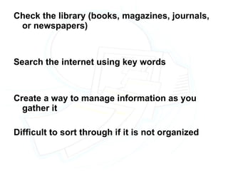 Check the library (books, magazines, journals, or newspapers) Search the internet using key words Create a way to manage information as you gather it Difficult to sort through if it is not organized 