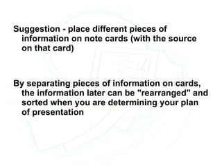 Suggestion - place different pieces of information on note cards (with the source on that card) By separating pieces of information on cards, the information later can be "rearranged" and sorted when you are determining your plan of presentation 